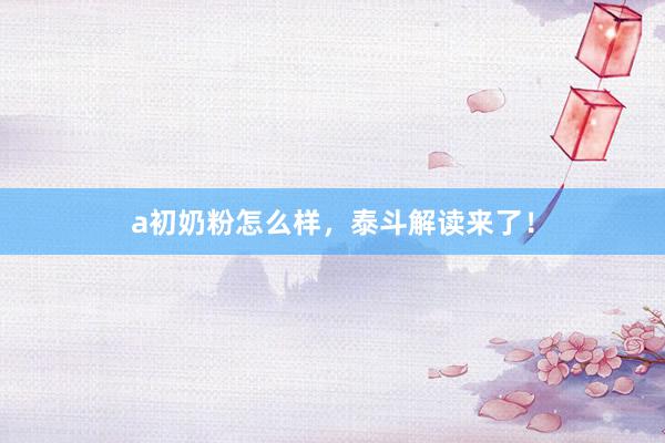a初奶粉怎么样，泰斗解读来了！