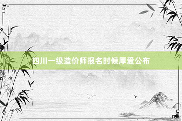 四川一级造价师报名时候厚爱公布