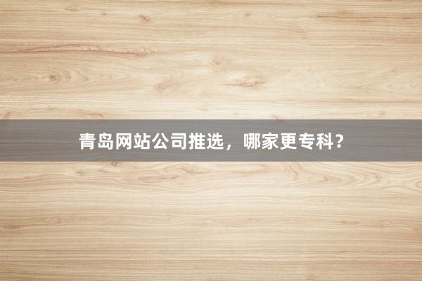 青岛网站公司推选，哪家更专科？