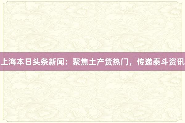 上海本日头条新闻：聚焦土产货热门，传递泰斗资讯