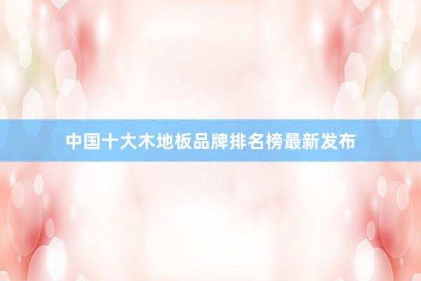 中国十大木地板品牌排名榜最新发布